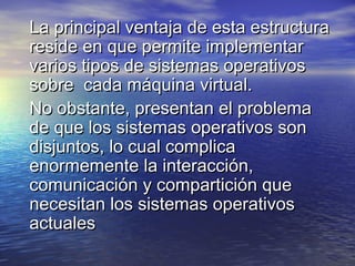 La principal ventaja de esta estructura
reside en que permite implementar
varios tipos de sistemas operativos
sobre cada máquina virtual.
No obstante, presentan el problema
de que los sistemas operativos son
disjuntos, lo cual complica
enormemente la interacción,
comunicación y compartición que
necesitan los sistemas operativos
actuales
 