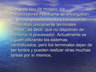 Con este tipo de modelo, los
computadores mainframe se encargaban
de todo el procesamiento y los usuarios
manejaban únicamente terminales
“tontos”, es decir, que no disponían de
memoria ni procesador. Actualmente se
siguen utilizando los sistemas
centralizados, pero los terminales dejan de
ser tontos y pueden realizar otras muchas
tareas por sí mismos.
 
