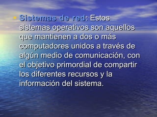 • Sistemas de red : Estos
 sistemas operativos son aquellos
 que mantienen a dos o más
 computadores unidos a través de
 algún medio de comunicación, con
 el objetivo primordial de compartir
 los diferentes recursos y la
 información del sistema.
 
