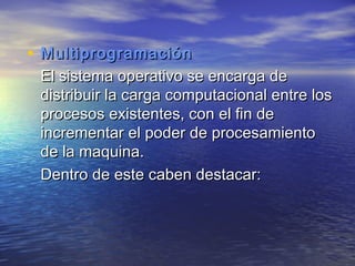 • Multiprogramación
 El sistema operativo se encarga de
 distribuir la carga computacional entre los
 procesos existentes, con el fin de
 incrementar el poder de procesamiento
 de la maquina.
 Dentro de este caben destacar:
 