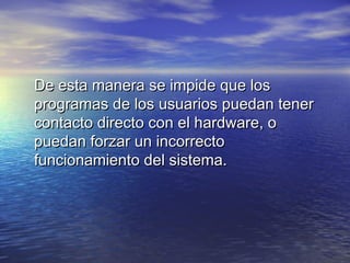 De esta manera se impide que los
programas de los usuarios puedan tener
contacto directo con el hardware, o
puedan forzar un incorrecto
funcionamiento del sistema.
 
