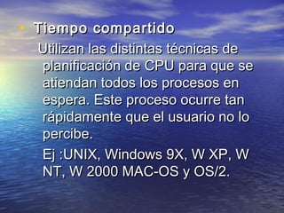 • Tiempo compartido
  Utilizan las distintas técnicas de
  planificación de CPU para que se
  atiendan todos los procesos en
  espera. Este proceso ocurre tan
  rápidamente que el usuario no lo
  percibe.
  Ej :UNIX, Windows 9X, W XP, W
  NT, W 2000 MAC-OS y OS/2.
 