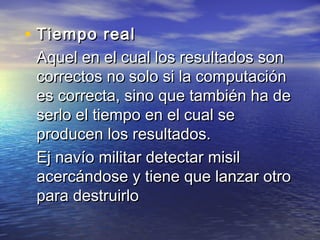 • Tiempo real
 Aquel en el cual los resultados son
 correctos no solo si la computación
 es correcta, sino que también ha de
 serlo el tiempo en el cual se
 producen los resultados.
 Ej navío militar detectar misil
 acercándose y tiene que lanzar otro
 para destruirlo
 