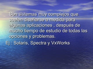 Son sistemas muy complejos que
 suelen diseñarse a medida para
 algunas aplicaciones , después de
 mucho tiempo de estudio de todas las
 opciones y problemas.
Ej : Solaris, Spectra y VxWorks
 