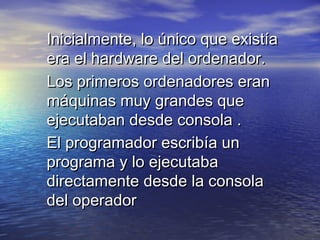 Inicialmente, lo único que existía
era el hardware del ordenador.
Los primeros ordenadores eran
máquinas muy grandes que
ejecutaban desde consola .
El programador escribía un
programa y lo ejecutaba
directamente desde la consola
del operador
 