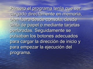 Primero el programa tenía que ser
cargado directamente en memoria,
bien fuera desde consola, desde
cinta de papel o mediante tarjetas
perforadas. Seguidamente se
pulsaban los botones adecuados
para cargar la dirección de inicio y
para empezar la ejecución del
programa.
 