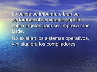 La salida se imprimía o bien se
perforaba sobre cinta de papel o
sobre tarjetas para ser impresa más
tarde.
No existían los sistemas operativos,
y ni siquiera los compiladores.
 