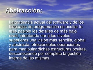 Abstracción:
 La tendencia actual del software y de los
 lenguajes de programación es ocultar lo
 más posible los detalles de más bajo
 nivel, intentando dar a los niveles
 superiores una visión más sencilla, global
 y abstracta, ofreciéndoles operaciones
 para manipular dichas estructuras ocultas,
 desconociendo por completo la gestión
 interna de las mismas
 