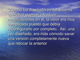 Cuando los diseñadores del sistema
operativo querían introducir
modificaciones en él, la labor era muy
complicada puesto que debía
reconfigurarlo por completo.. Así, una
vez diseñado, era más cómodo sacar
una versión completamente nueva
que retocar la anterior
 