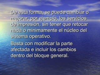 De esta forma, se puede cambiar o
mejorar, por ejemplo, los servicios
de impresión, sin tener que retocar
nada o minimamente el núcleo del
sistema operativo.
Basta con modificar la parte
afectada e incluir los cambios
dentro del bloque general.
 