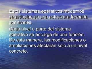 Estos sistemas operativos modernos
se articulan en una estructura formada
por niveles.
Cada nivel o parte del sistema
operativo se encarga de una función.
De esta manera, las modificaciones o
ampliaciones afectarán solo a un nivel
concreto.
 