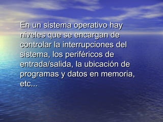 En un sistema operativo hay
niveles que se encargan de
controlar la interrupciones del
sistema, los periféricos de
entrada/salida, la ubicación de
programas y datos en memoria,
etc...
 