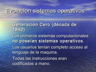 Evolucion sistemas operativos

 • Generacion Cero (década de
  1940)
  Los primeros sistemas computacionales
  no poseían sistemas operativos .
  Los usuarios tenían completo acceso al
  lenguaje de la maquina.
  Todas las instrucciones eran
  codificadas a mano.
 