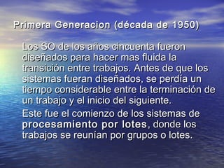 Primera Generacion (década de 1950)

 Los SO de los años cincuenta fueron
 diseñados para hacer mas fluida la
 transición entre trabajos. Antes de que los
 sistemas fueran diseñados, se perdía un
 tiempo considerable entre la terminación de
 un trabajo y el inicio del siguiente.
 Este fue el comienzo de los sistemas de
 procesamiento por lotes , donde los
 trabajos se reunían por grupos o lotes.
 