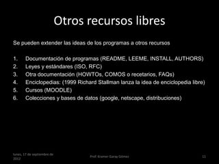 Otros recursos libres
Se pueden extender las ideas de los programas a otros recursos

1.     Documentación de programas (README, LEEME, INSTALL, AUTHORS)
2.     Leyes y estándares (ISO, RFC)
3.     Otra documentación (HOWTOs, COMOS o recetarios, FAQs)
4.     Enciclopedias: (1999 Richard Stallman lanza la idea de enciclopedia libre)
5.     Cursos (MOODLE)
6.     Colecciones y bases de datos (google, netscape, distribuciones)




lunes, 17 de septiembre de
                                   Prof. Kramer Garay Gómez                    11
2012
 