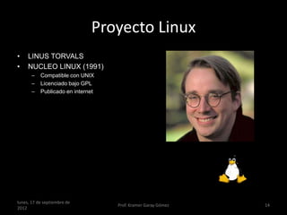 Proyecto Linux
•    LINUS TORVALS
•    NUCLEO LINUX (1991)
       –   Compatible con UNIX
       –   Licenciado bajo GPL
       –   Publicado en internet




lunes, 17 de septiembre de
                                   Prof. Kramer Garay Gómez   14
2012
 