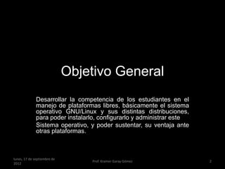 Objetivo General
              Desarrollar la competencia de los estudiantes en el
              manejo de plataformas libres, básicamente el sistema
              operativo GNU/Linux y sus distintas distribuciones,
              para poder instalarlo, configurarlo y administrar este
              Sistema operativo, y poder sustentar, su ventaja ante
              otras plataformas.



lunes, 17 de septiembre de
                                 Prof. Kramer Garay Gómez              2
2012
 