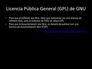 Licencia Pública General (GPL) de GNU
•   Para que el software sea libre, tiene que publicarse con una licencia de
    software libre, para el software de GNU se utiliza GPL
•   Para que la documentación sea libre, se deberá de publicar con una
    licencia de documentación libre (FDP)
                                      http://www.gnu.org/licenses/licenses.es.html
 