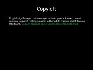 Copyleft
•   Copyleft significa que cualquiera que redistribuya el software, con o sin
    cambios, no podrá restringir a nadie la libertad de copiarlo, redistribuirlo o
    modificarlo. Copyleft garantiza que el usuario mantenga su libertad
 