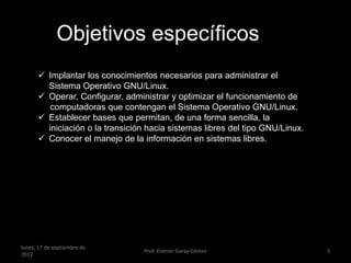 Objetivos específicos
       Implantar los conocimientos necesarios para administrar el
        Sistema Operativo GNU/Linux.
       Operar, Configurar, administrar y optimizar el funcionamiento de
         computadoras que contengan el Sistema Operativo GNU/Linux.
       Establecer bases que permitan, de una forma sencilla, la
        iniciación o la transición hacia sistemas libres del tipo GNU/Linux.
       Conocer el manejo de la información en sistemas libres.




lunes, 17 de septiembre de
                                 Prof. Kramer Garay Gómez                      3
2012
 