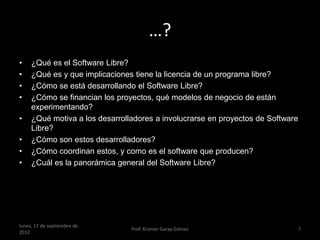 …?
•    ¿Qué es el Software Libre?
•    ¿Qué es y que implicaciones tiene la licencia de un programa libre?
•    ¿Cómo se está desarrollando el Software Libre?
•    ¿Cómo se financian los proyectos, qué modelos de negocio de están
     experimentando?
•    ¿Qué motiva a los desarrolladores a involucrarse en proyectos de Software
     Libre?
•    ¿Cómo son estos desarrolladores?
•    ¿Cómo coordinan estos, y como es el software que producen?
•    ¿Cuál es la panorámica general del Software Libre?




lunes, 17 de septiembre de
                                Prof. Kramer Garay Gómez                     7
2012
 