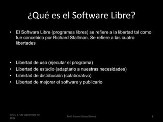 ¿Qué es el Software Libre?
• El Software Libre (programas libres) se refiere a la libertad tal como
  fue concebido por Richard Stallman. Se refiere a las cuatro
  libertades



•    Libertad de uso (ejecutar el programa)
•    Libertad de estudio (adaptarlo a nuestras necesidades)
•    Libertad de distribución (colaborativo)
•    Libertad de mejorar el software y publicarlo




lunes, 17 de septiembre de
                             Prof. Kramer Garay Gómez                      8
2012
 