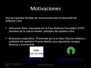 Motivaciones
Hay dos grandes familias de motivaciones para el desarrollo de
Software Libre:

 Motivación Etica: Impulsada por la Free Software Foundation (FSF),
  heredera de la cultura Hacker, partidario del apelativo libre.

 Motivación pragmática : Promovido por la la Open Source Initiative y
   partidaria del apelativo Fuente Abierta, que argumenta ventajas
   técnicas y económicas.
http://www.opensource.org/



                             http://www.fsf.org/                   http://www.opensource.org/

lunes, 17 de septiembre de
                                        Prof. Kramer Garay Gómez                                9
2012
 