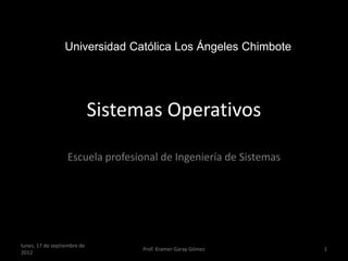 Universidad Católica Los Ángeles Chimbote




                             Sistemas Operativos

                  Escuela profesional de Ingeniería de Sistemas




lunes, 17 de septiembre de
                                   Prof. Kramer Garay Gómez       1
2012
 