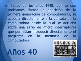 A finales de los años 1940, con lo que
 podríamos llamar la aparición de la
 primera generación de computadoras, se
 accedía directamente a la consola de la
 computadora desde la cual se actuaba
 sobre una serie de micro interruptores
 que permitían introducir directamente el
 programa en la memoria de la
 computadora.


 Años 40
 