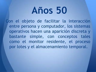 Años 50
Con el objeto de facilitar la interacción
 entre persona y computador, los sistemas
 operativos hacen una aparición discreta y
 bastante simple, con conceptos tales
 como el monitor residente, el proceso
 por lotes y el almacenamiento temporal.
 