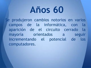 Años 60
Se produjeron cambios notorios en varios
  campos de la informática, con la
  aparición de el circuito cerrado la
  mayoría     orientados    a     seguir
  incrementando el potencial de los
  computadores.
 
