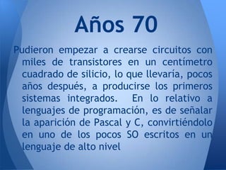 Años 70
Pudieron empezar a crearse circuitos con
  miles de transistores en un centímetro
  cuadrado de silicio, lo que llevaría, pocos
  años después, a producirse los primeros
  sistemas integrados. En lo relativo a
  lenguajes de programación, es de señalar
  la aparición de Pascal y C, convirtiéndolo
  en uno de los pocos SO escritos en un
  lenguaje de alto nivel
 