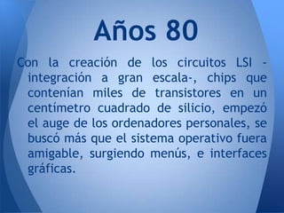 Años 80
Con la creación de los circuitos LSI -
 integración a gran escala-, chips que
 contenían miles de transistores en un
 centímetro cuadrado de silicio, empezó
 el auge de los ordenadores personales, se
 buscó más que el sistema operativo fuera
 amigable, surgiendo menús, e interfaces
 gráficas.
 