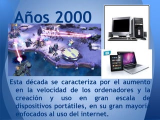 Años 2000


Esta década se caracteriza por el aumento
  en la velocidad de los ordenadores y la
  creación y uso en gran escala de
  dispositivos portátiles, en su gran mayoría
  enfocados al uso del internet.
 