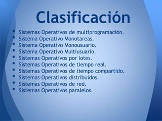 Clasificación
•   Sistemas Operativos de multiprogramación.
•   Sistema Operativo Monotareas.
•   Sistema Operativo Monousuario.
•   Sistema Operativo Multiusuario.
•   Sistemas Operativos por lotes.
•   Sistemas Operativos de tiempo real.
•   Sistemas Operativos de tiempo compartido.
•   Sistemas Operativos distribuidos.
•   Sistemas Operativos de red.
•   Sistemas Operativos paralelos.
 