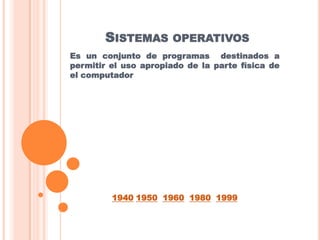 SISTEMAS OPERATIVOS
Es un conjunto de programas destinados a
permitir el uso apropiado de la parte física de
el computador




         1940 1950 1960 1980 1999
 