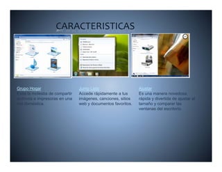 CARACTERISTICAS




Grupo Hogar                      Jump Lists                    Ajustar
Evita la molestia de compartir   Accede rápidamente a tus      Es una manera novedosa,
archivos e impresoras en una     imágenes, canciones, sitios   rápida y divertida de ajustar el
red doméstica.                   web y documentos favoritos.   tamaño y comparar las
                                                               ventanas del escritorio.
 