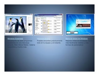 Windows Essentials                     Windows Buscar                     Barra de tareas de Windows
Un conjunto de siete programas         Puedes encontrar prácticamente     Mejores vistas en miniatura, iconos
excelentes en una descarga             todo en tu equipo y al instante
                                                              instante.   más fácilmente visibles y más
gratuita. Mail, Movie Maker, Galería                                      formas de personalizar
fotográfica y mucho más.
 
