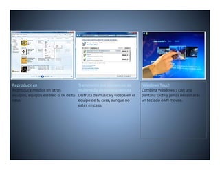 Reproducir en                          Transmisión por secuencias de        Windows Touch
Reproduce medios en otros              multimedia de manera remota          Combina Windows 7 con una 
equipos, equipos estéreo o TV de tu 
equipos  equipos estéreo o TV de tu    Disfruta de música y vídeos en el    pantalla táctil y jamás necesitarás 
casa.                                  equipo de tu casa, aunque no         un teclado o un mouse.
                                       estés en casa.
 