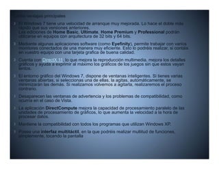 Como ventajas principales
  El Windows 7 tiene una velocidad de arranque muy mejorada. Lo hace el doble más
  rápido que sus versiones anteriores.
  Las ediciones de Home Basic Ultimate Home Premium y Professional podrán
                           Basic, Ultimate,
  utilizarse en equipos con arquitectura de 32 bits y 64 bits.
  Mediante algunas aplicaciones software (como Eyefinity), permite trabajar con varios
  monitores conectados de una manera muy eficiente. Esto lo podréis realizar, si contáis
  en vuestro equipo con una tarjeta grafica de buena calidad
                                                     calidad.
  Cuenta con DirectX 11, lo que mejora la reproducción multimedia, mejora los detalles
  gráficos y ayuda a exprimir al máximo los gráficos de los juegos sin que estos vayan
  lentos.
  El entorno gráfico del Windows 7, dispone de ventanas inteligentes. Si tienes varias
  ventanas abiertas, si seleccionas una de ellas, la agitas, automáticamente, se
  minimizarán las demás. Si realizamos volvemos a agitarla, realizaremos el proceso
  contrario.
  Desaparecen l ventanas d advertencia y l problemas d compatibilidad, como
  D              las   t       de d t i  los  bl     de     tibilid d
  ocurría en el caso de Vista.
  La aplicación DirectCompute mejora la capacidad de procesamiento paralelo de las
  unidades de procesamiento de gráficos, lo que aumenta la velocidad a la hora de
  procesar datos
           datos.
  Mantiene la compatibilidad con todos los programas que utilizan Windows XP.
  Posee una interfaz multitáctil, en la que podréis realizar multitud de funciones,
  simplemente, tocando la pantalla
     p        ,           p
 