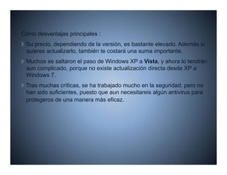 Có
Cómo d     t j     i i l
     desventajas principales :
 Su precio, dependiendo de la versión, es bastante elevado. Además si
 quieres actualizarlo, también te costará una suma importante.
 Muchos se saltaron el paso de Windows XP a Vista, y ahora lo tendrán
 aun complicado, porque no existe actualización directa desde XP a
 Windows 7.
 Tras muchas críticas, se ha trabajado mucho en la seguridad, pero no
 han sido suficientes, puesto que aun necesitareis algún antivirus para
 protegeros de una manera más eficaz.
    t       d                 á fi
 