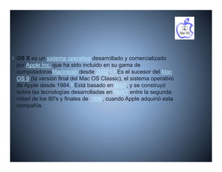 OS X es un sistema operativo desarrollado y comercializado
por Apple Inc. que ha sido incluido en su gama de
computadorasMacintosh desde 2002.7 8 Es el sucesor del Mac
OS 9 (la versión final del Mac OS Classic), el sistema operativo
de Apple desde 1984.9 Está basado en BSD, y se construyó
sobre las tecnologías desarrolladas en NeXT entre la segunda
mitad de l 80' y finales d 1996 cuando A l adquirió esta
  it d d los 80's fi l de 1996,          d Apple d i ió t
compañía.
 