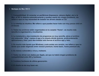 1. Compatibilidad. Al conectar un periféricos (Impresora, cámara digital, etc) a la
Mac, el SO lo detecta automáticamente y puedes usarlo sin ningún problema, me
refiero a que no hay necesidad de instalar los drivers desde un CD.

2.
2 La interfaz es intuitiva Me refiero a que puedes hacer todo con muy pocos click en
                 intuitiva.
el mouse.

3. Todos tus archivos están organizados en tu carpeta “Home”, es mucho más
sencilla la organización y localizarlos.

4. La instalación y des-instalación de programas es muy sencilla, abres el archivo
con extensión “dmg” copias el app a la carpeta dónde quieras, preferentemente
aplicaciones y listo, para des-instalar solo borras el archivo app y listo.

5. Es mucho más barato que Windows y solo existe una versión, me refiero a que no
tienes que andar eligiendo entre version premium, home basic, home premium etc.

6. Es menos vulnerable a virus y malware.

7. Todos los driver son dados por Apple, así que no habrá ningún problema de
compatibilidad entre SO y hardware.

8. Contiene hardware de ultima generación.
                               g

9. El diseño es de muy buen ver.
 