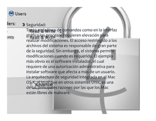 Seguridad:
Tanto en la línea de comandos como en la interfaz 
g
gráfica los procesos requieren elevación para 
realizar modificaciones. El acceso restringido a los 
archivos del sistema es responsable de gran parte 
de la seguridad. Sin embargo, el sistema permite 
        g                   g ,           p
modificaciones cuando es requerido. El ejemplo 
más obvio es el software instalador, el cual 
requiere de una autorización administrativa para 
  q                                           p
instalar software que afecta a más de un usuario. 
La arquitectura de seguridad integrada en el Mac 
OS X, al igual que en otros sistemas Unix, es una 
de las principales razones por las que los Mac 
están libres de malware.
 