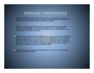 Tiene flexibilidad y agilidad en la atención de múltiples procesos y 
proporciona, memoria virtual, es decir, la capacidad de trabajar con 
procesos mayores que el de la memoria central.

Debido a que los manejadores de los dispositivos son programas 
escritos en lenguaje C, es “relativamente fácil” reconfigurar el 
sistema para ampliar o eliminar dispositivos en la computadora, así 
como para incluir tipos nuevos.

Sólo hay un tipo de fichero de biblioteca (.a) que contiene código de 
varios ficheros objeto (.o). En el paso de enlace para crear un fichero 
objeto compartido (.so) el fichero se une al programa y se cambian 
todas las referencias a dichas funciones y datos para que apunten a 
                                          y       p    q     p
sus direcciones de memoria reales en el programa. Así, se realiza una 
    di     i     d         i   l     l               A í     li         
operación de enlace donde el enlazador puede encontrarse que 
desconoce dónde se define un identificador. 

Estos esquemas son bastante complejos y requieren del apoyo de 
hardware especializado.
 
