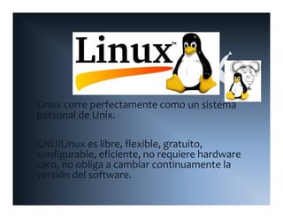 Linux corre perfectamente como un sistema 
personal de Unix.

GNU/Linux es libre, flexible, gratuito, 
configurable, eficiente, no requiere hardware 
   f      bl f                        h d
caro, no obliga a cambiar continuamente la 
versión del software.
 