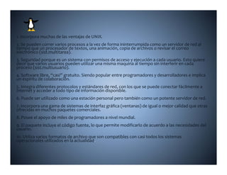 V                  L
1. Incorpora muchas de las ventajas de UNIX.
2. Se pueden correr varios procesos a la vez de forma ininterrumpida como un servidor de red al 
tiempo que un procesador de textos, una animación, copia de archivos o revisar el correo 
            (               )
electrónico (sist.multitarea). 
3. Seguridad porque es un sistema con permisos de acceso y ejecución a cada usuario. Esto quiere 
decir que varios usuarios pueden utilizar una misma maquina al tiempo sin interferir en cada 
proceso (sist.multiusuario).
4. Software libre,  casi  gratuito. Siendo popular entre programadores y desarrolladores e implica 
4. Software libre, “casi” gratuito. Siendo popular entre programadores y desarrolladores e implica 
un espíritu de colaboración.
5. Integra diferentes protocolos y estándares de red, con los que se puede conectar fácilmente a 
Internet y acceder a todo tipo de información disponible.
6. Puede ser utilizado como una estación personal pero también como un potente servidor de red.
6  Puede ser utilizado como una estación personal pero también como un potente servidor de red
7. Incorpora una gama de sistemas de interfaz gráfica (ventanas) de igual o mejor calidad que otras 
ofrecidas en muchos paquetes comerciales.
8. Posee el apoyo de miles de programadores a nivel mundial.
9. El paquete incluye el código fuente, lo que permite modificarlo de acuerdo a las necesidades del 
usuario.
10. Utiliza varios formatos de archivo que son compatibles con casi todos los sistemas 
operacionales utilizados en la actualidad
 p
 