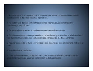 D                        L

1. No cuenta con una empresa que lo respalde, por lo que no existe un verdadero 
soporte como el de otros sistemas operativos.

2. No es tan fácil de usar como otros sistemas operativos, documentación y 
             fá l d                                        d          ó
terminología muy técnica.

3 a a usua os co e tes, toda a o es u s ste a de esc to o
3. Para usuarios corrientes, todavía no es un sistema de escritorio.

4. Funciona únicamente con proveedores de hardware que accedieron a la licencia GPL 
y en algunas instancias no es compatible con variedad de modelos y marcas.

5. Requiere consulta, lectura e investigación en lista, foros o en bibliografía dedicada al 
tema.

6. Muy sensible al hardware.

7. Es un software menos comercial por lo cual es menos utilizado ya que como es 
gratuito la mayoría de usuarios no le tienen toda la confianza.
gratuito la mayoría de usuarios no le tienen toda la confianza
 