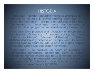 El concepto “Sistema Operativo” surge a principios de la
década de los 50’s. El primer sistema operativo de la
historia fue creado en 1956 para un ordenador IBM 704, y
                            p                        ,
básicamente lo único que hacía era comenzar la
ejecución de un programa cuando el anterior terminaba.
En los años 60 se produce una revolución en el campo de
los sistemas Operativos. Aparecen conceptos como
“sistema multitarea”, “sistema Multiusuario”, “Sistema
Multiprocesadores” y “sistema en Tiempo Real”. Es en esta
      p                               p
década cuando aparece UNIX, la base de la gran mayoría
de Sistema Operativos que existen hoy en día.
En los años 70 se produce un boom en cuestión de
ordenadores personales, acercando estos al público
general de manera impensable hasta entonces. Esto hace
q
que se multiplique el desarrollo, creándose el lenguaje de
              pq                ,                 g j
programación C (diseñado específicamente para re-
escribir por completo el código UNIX).
 
