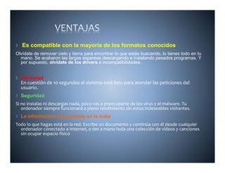 Es compatible con la mayoría de los formatos conocidos
Olvídate de remover cielo y tierra para encontrar lo que estás buscando lo tienes todo en tu
                                                               buscando,
  mano. Se acabaron las largas espereas descargando e instalando pesados programas. Y
  por supuesto, olvídate de los drivers e incompatibilidades.


  Velocidad
  En cuestión de 10 segundos el sistema está listo para atender las peticiones del 
  usuario.
  Seguridad
    g
Si no instalas ni descargas nada, poco vas a preocuparte de los virus y el malware. Tu 
   ordenador siempre funcionará a pleno rendimiento sin estos indeseables visitantes.
  La información es guardada en la nube
Todo lo que hagas está en la red. Escribe un documento y continúa con él desde cualquier 
  ordenador conectado a Internet, o ten a mano toda una colección de vídeos y canciones 
  sin ocupar espacio físico
 